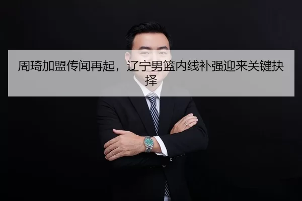 周琦加盟传闻再起，辽宁男篮内线补强迎来关键抉择
