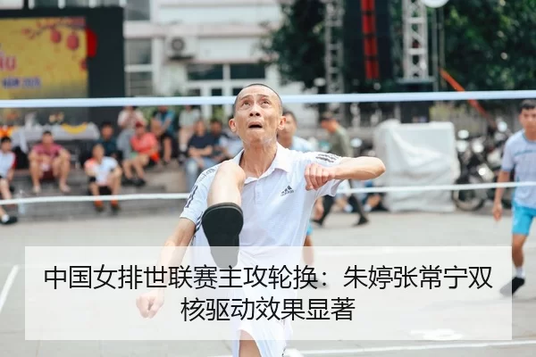 中国女排世联赛主攻轮换：朱婷张常宁双核驱动效果显著