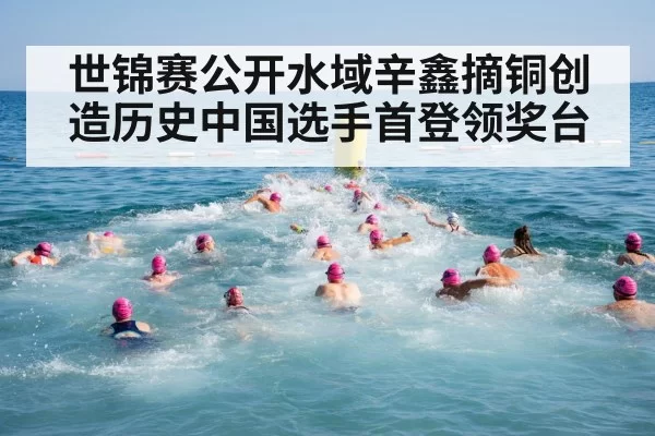 世锦赛公开水域辛鑫摘铜创造历史中国选手首登领奖台